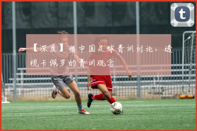 【深度】借中国足球青训讨论,透视卡佩罗的青训观念