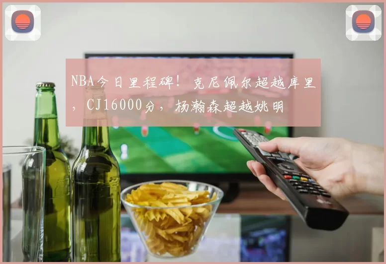 NBA今日里程碑!克尼佩尔超越库里,CJ16000分,杨瀚森超越姚明