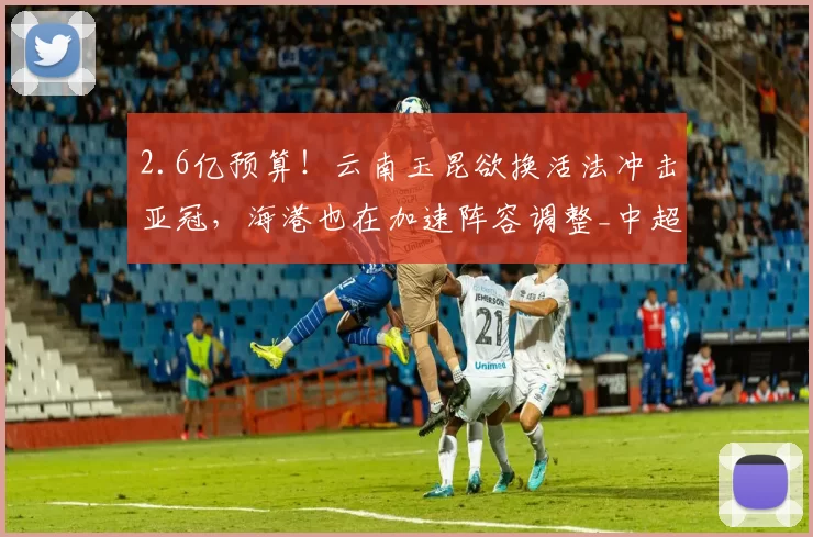2.6亿预算!云南玉昆欲换活法冲击亚冠,海港也在加速阵容调整_中超_赛季_1