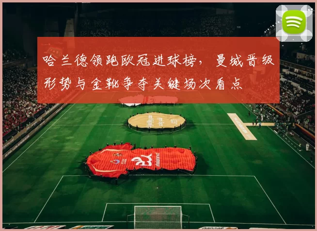 哈兰德领跑欧冠进球榜,曼城晋级形势与金靴争夺关键场次看点