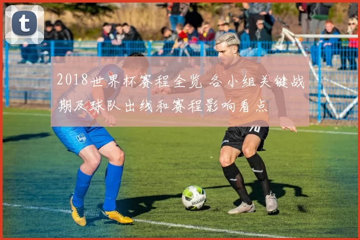 2018世界杯赛程全览 各小组关键战期及球队出线和赛程影响看点