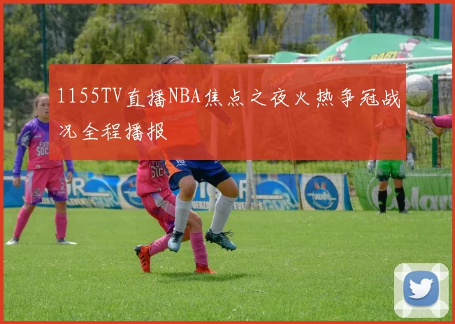1155TV直播NBA焦点之夜火热争冠战况全程播报