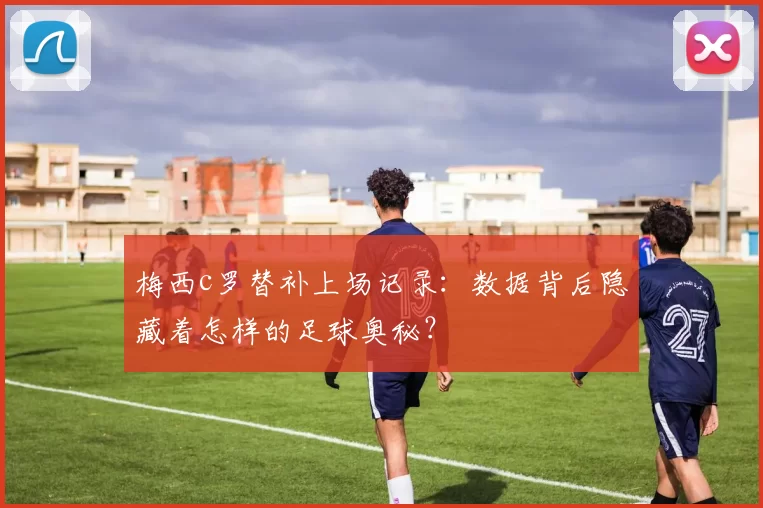 梅西c罗替补上场记录：数据背后隐藏着怎样的足球奥秘？