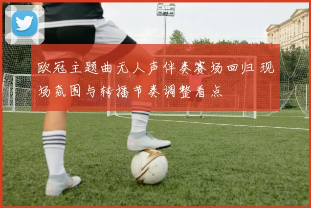 欧冠主题曲无人声伴奏赛场回归 现场氛围与转播节奏调整看点