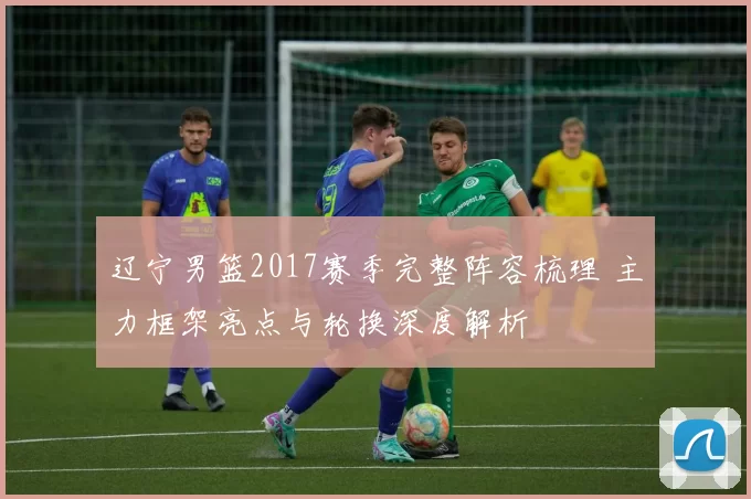 辽宁男篮2017赛季完整阵容梳理 主力框架亮点与轮换深度解析