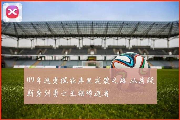 09年选秀探花库里逆袭之路 从质疑新秀到勇士王朝缔造者