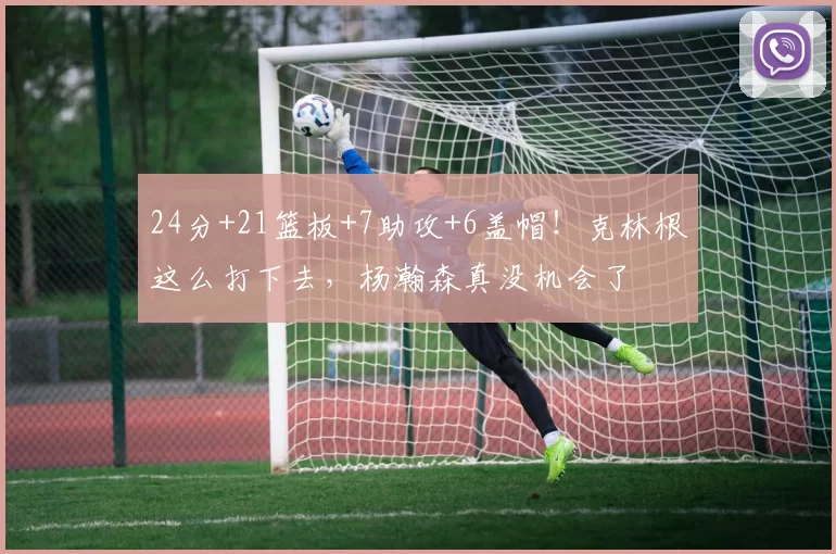 24分+21篮板+7助攻+6盖帽!克林根这么打下去,杨瀚森真没机会了