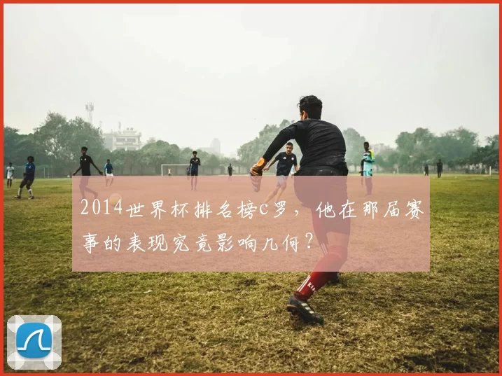 2014世界杯排名榜c罗，他在那届赛事的表现究竟影响几何？