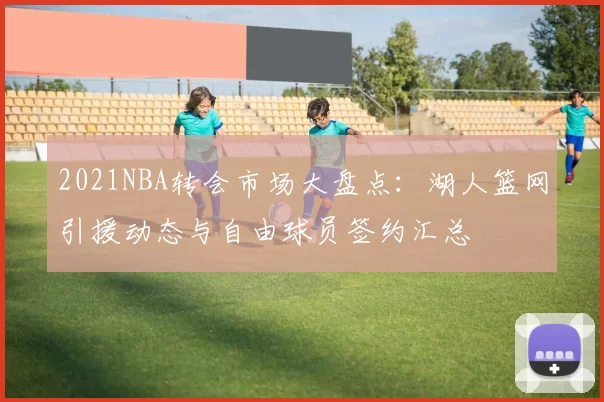 2021NBA转会市场大盘点：湖人篮网引援动态与自由球员签约汇总