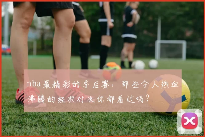 nba最精彩的季后赛，那些令人热血沸腾的经典对决你都看过吗？