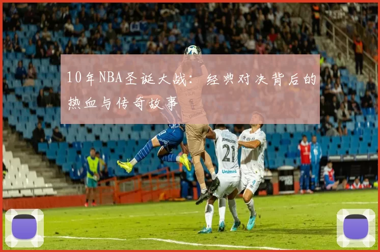 10年NBA圣诞大战：经典对决背后的热血与传奇故事