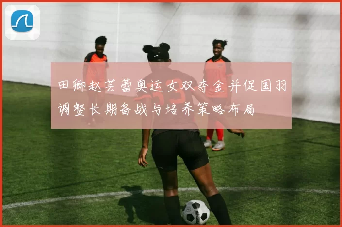 田卿赵芸蕾奥运女双夺金并促国羽调整长期备战与培养策略布局