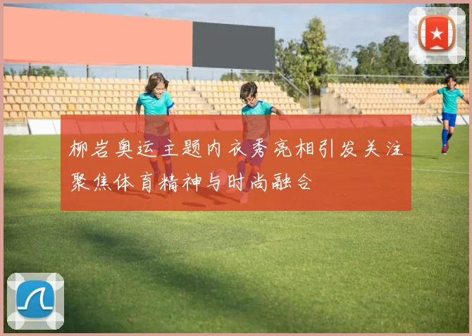 柳岩奥运主题内衣秀亮相引发关注聚焦体育精神与时尚融合