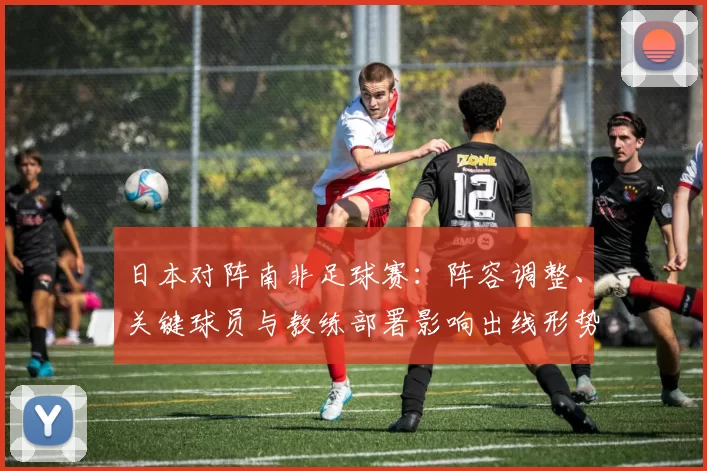 日本对阵南非足球赛：阵容调整、关键球员与教练部署影响出线形势