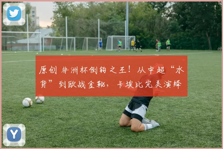 原创 非洲杯倒钩之王!从中超“水货”到欧战金靴,卡埃比完美演绎绿茵逆袭