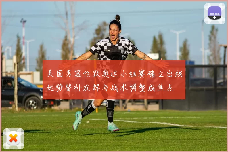 美国男篮伦敦奥运小组赛确立出线优势替补发挥与战术调整成焦点