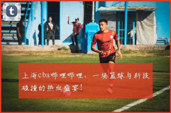上海cba哔哩哔哩，一场篮球与科技碰撞的热血盛宴！