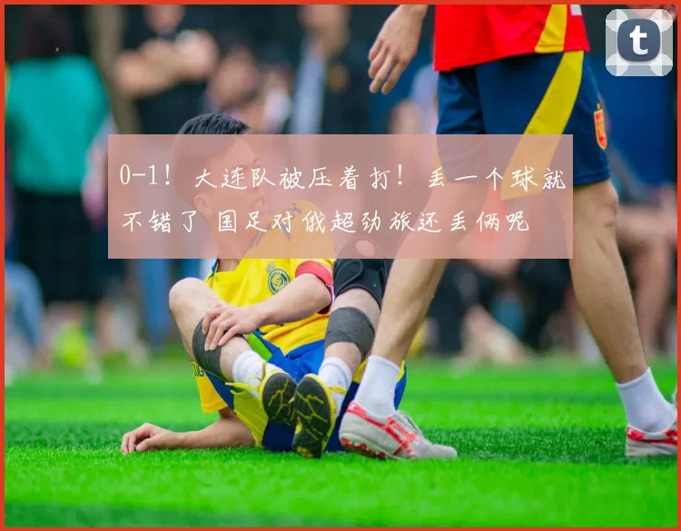 0-1！大连队被压着打！丢一个球就不错了 国足对俄超劲旅还丢俩呢