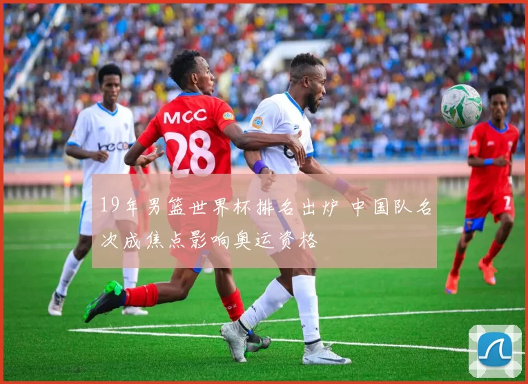 19年男篮世界杯排名出炉 中国队名次成焦点影响奥运资格