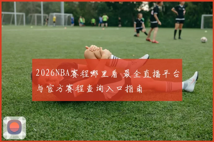 2026NBA赛程哪里看 最全直播平台与官方赛程查询入口指南