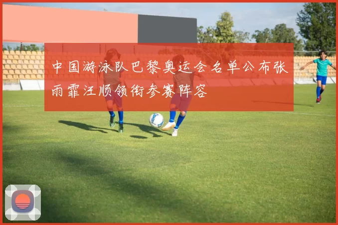 中国游泳队巴黎奥运会名单公布张雨霏汪顺领衔参赛阵容