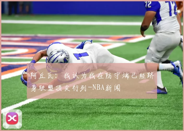 阿丘瓦：我认为我在防守端已经跻身联盟顶尖行列-NBA新闻