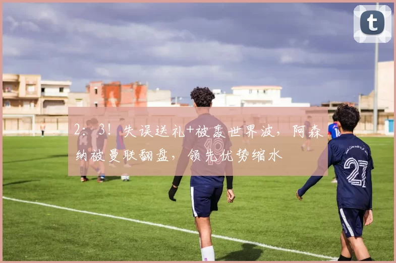 2:3!失误送礼+被轰世界波,阿森纳被曼联翻盘,领先优势缩水