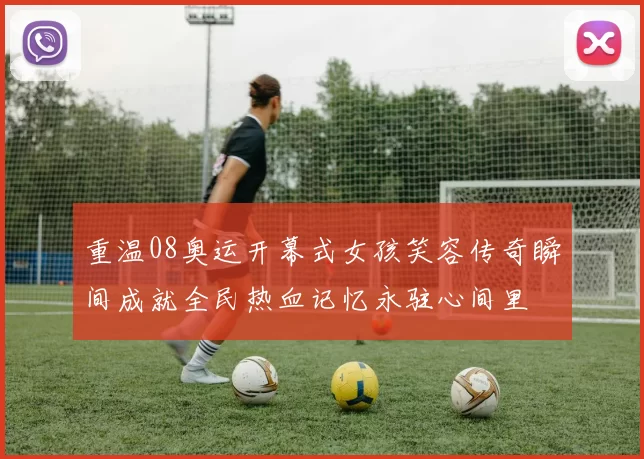 重温08奥运开幕式女孩笑容传奇瞬间成就全民热血记忆永驻心间里