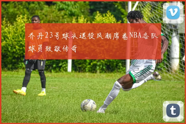乔丹23号球衣退役风潮席卷NBA各队球员致敬传奇