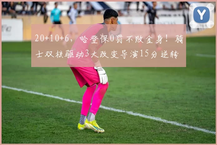 20+10+6,哈登保0罚不败金身!骑士双核驱动3大改变导演15分逆转