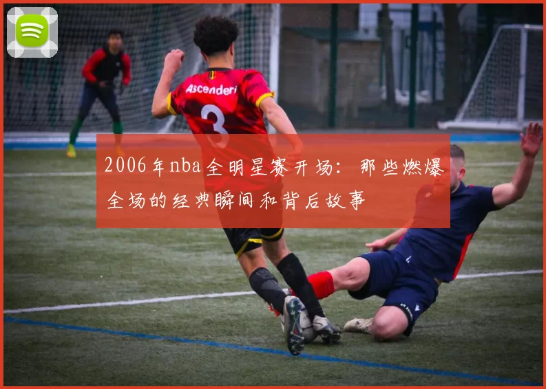 2006年nba全明星赛开场：那些燃爆全场的经典瞬间和背后故事