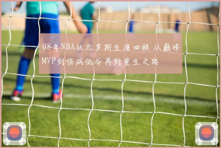 08年NBA状元罗斯生涯回顾 从巅峰MVP到伤病低谷再到重生之路