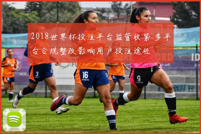 2018世界杯投注平台监管收紧 多平台合规整改影响用户投注途径