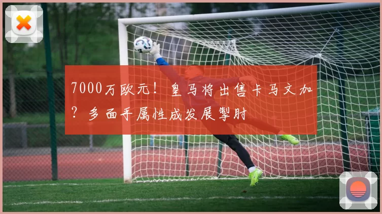 7000万欧元！皇马将出售卡马文加？多面手属性成发展掣肘