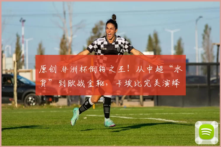 原创 非洲杯倒钩之王！从中超“水货”到欧战金靴，卡埃比完美演绎绿茵逆袭