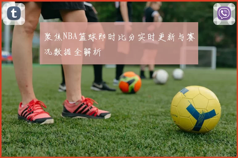 聚焦NBA篮球即时比分实时更新与赛况数据全解析