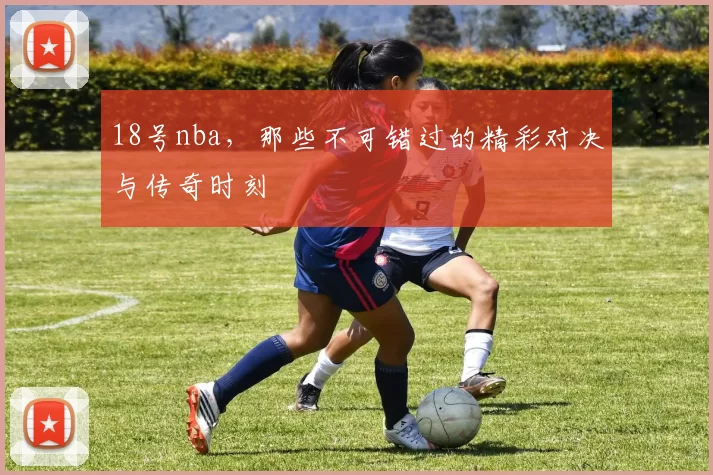18号nba,那些不可错过的精彩对决与传奇时刻