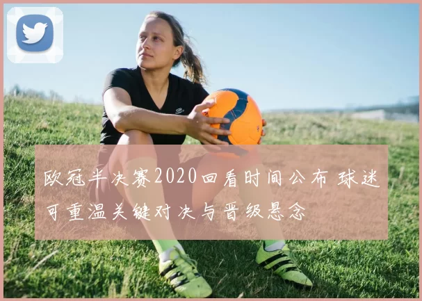 欧冠半决赛2020回看时间公布 球迷可重温关键对决与晋级悬念