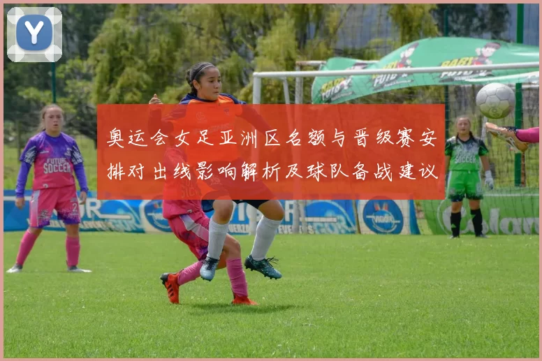 奥运会女足亚洲区名额与晋级赛安排对出线影响解析及球队备战建议