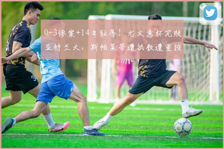 0-3惨案+14年耻辱！尤文意杯完败亚特兰大，斯帕莱蒂遭执教遭重挫