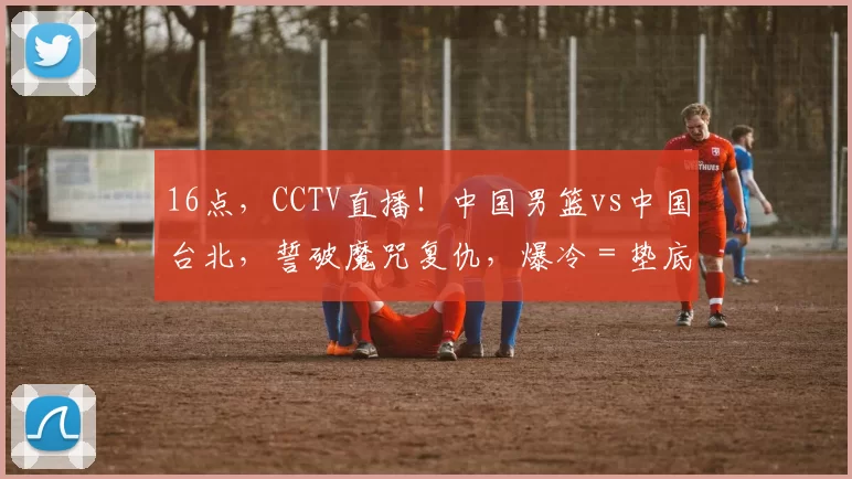 16点,CCTV直播!中国男篮vs中国台北,誓破魔咒复仇,爆冷=垫底