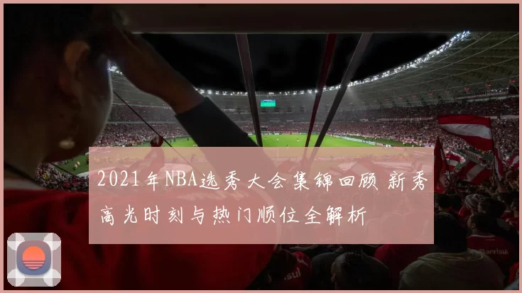 2021年NBA选秀大会集锦回顾 新秀高光时刻与热门顺位全解析
