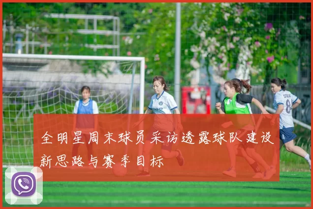 全明星周末球员采访透露球队建设新思路与赛季目标