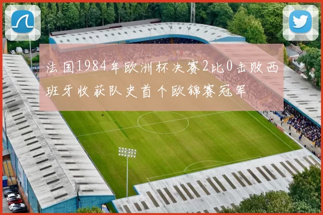 法国1984年欧洲杯决赛2比0击败西班牙收获队史首个欧锦赛冠军