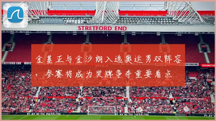 金基正与金沙朗入选奥运男双阵容，参赛将成为奖牌争夺重要看点