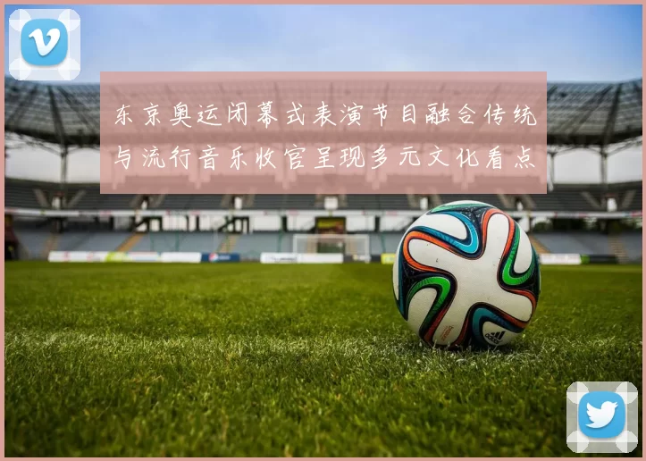 东京奥运闭幕式表演节目融合传统与流行音乐收官呈现多元文化看点