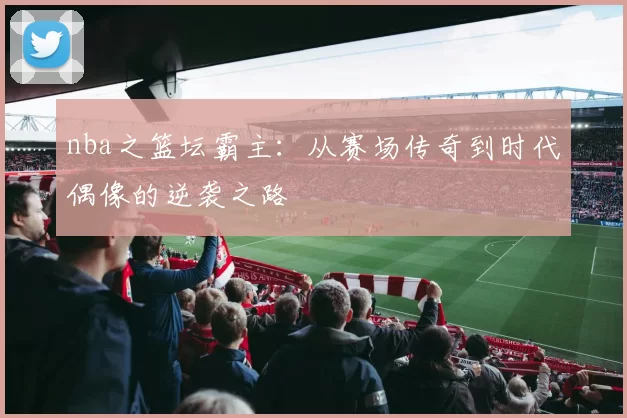 nba之篮坛霸主：从赛场传奇到时代偶像的逆袭之路