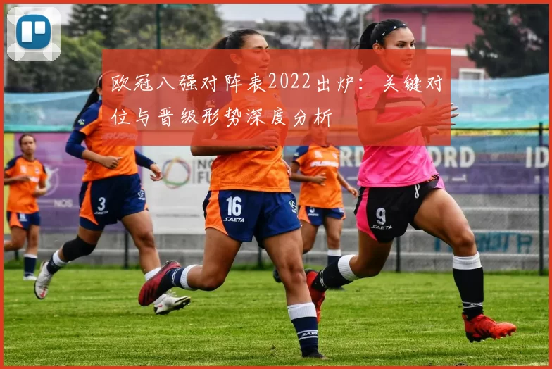 欧冠八强对阵表2022出炉:关键对位与晋级形势深度分析