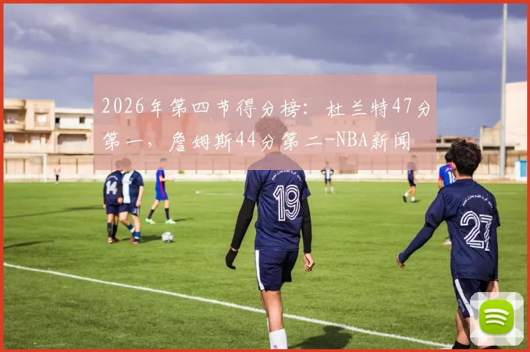2026年第四节得分榜：杜兰特47分第一，詹姆斯44分第二-NBA新闻