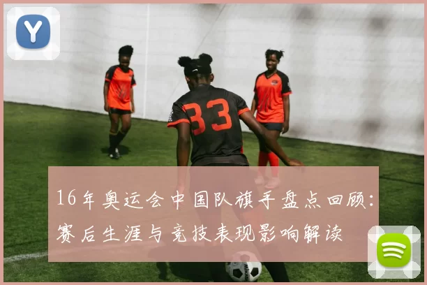 16年奥运会中国队旗手盘点回顾:赛后生涯与竞技表现影响解读